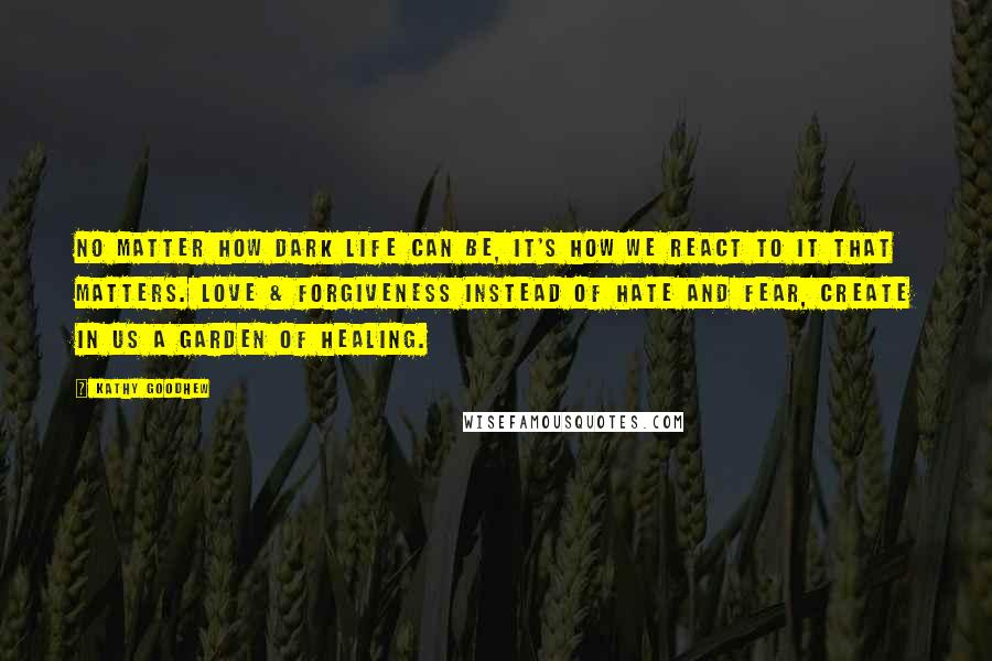 Kathy Goodhew Quotes: No matter how dark life can be, it's how we react to it that matters. Love & forgiveness instead of hate and fear, create in us a garden of healing.