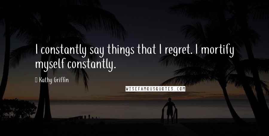 Kathy Griffin Quotes: I constantly say things that I regret. I mortify myself constantly.