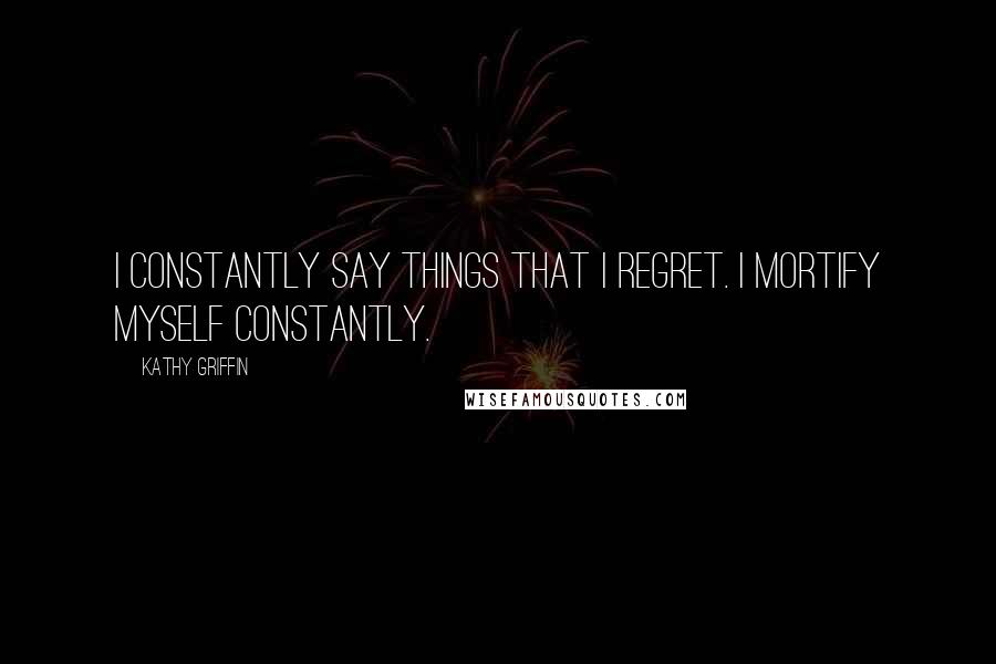 Kathy Griffin Quotes: I constantly say things that I regret. I mortify myself constantly.