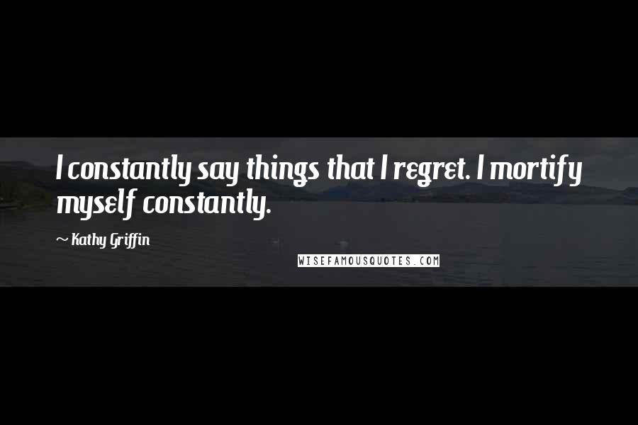Kathy Griffin Quotes: I constantly say things that I regret. I mortify myself constantly.