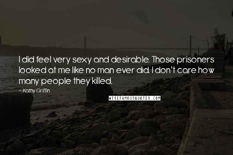 Kathy Griffin Quotes: I did feel very sexy and desirable. Those prisoners looked at me like no man ever did. I don't care how many people they killed.