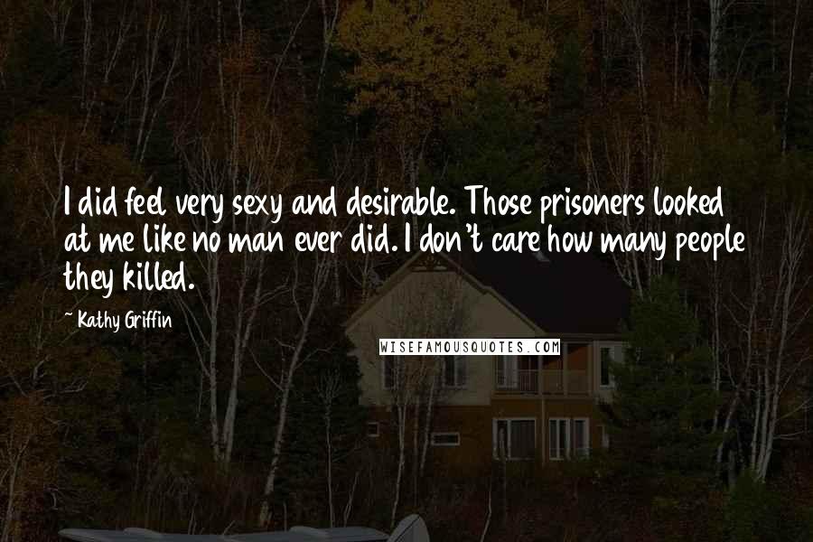 Kathy Griffin Quotes: I did feel very sexy and desirable. Those prisoners looked at me like no man ever did. I don't care how many people they killed.