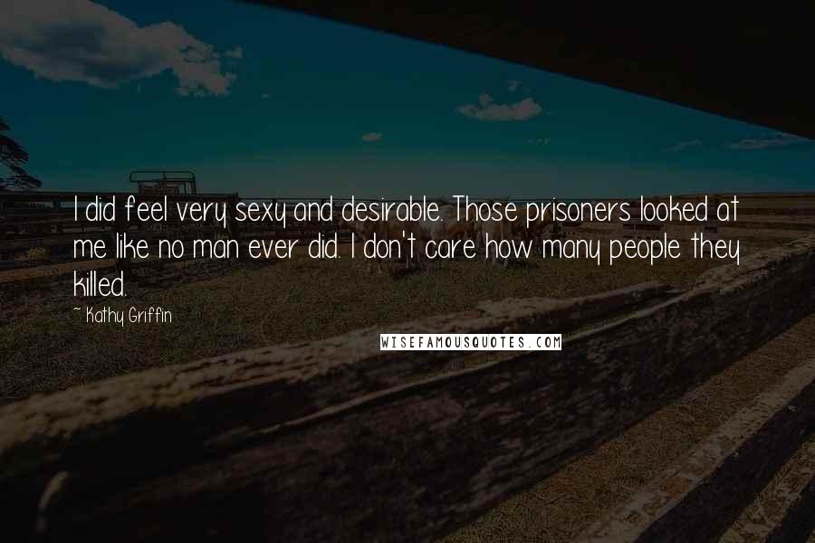 Kathy Griffin Quotes: I did feel very sexy and desirable. Those prisoners looked at me like no man ever did. I don't care how many people they killed.