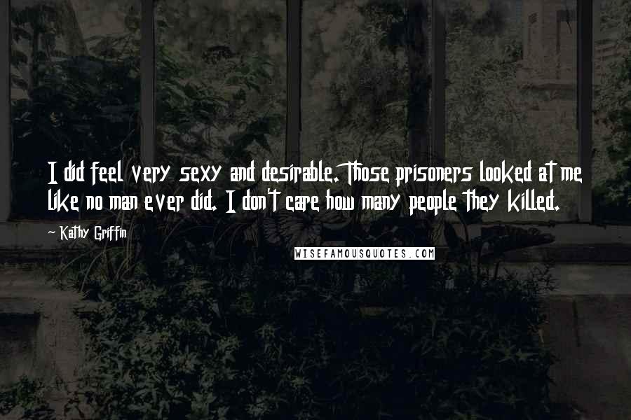 Kathy Griffin Quotes: I did feel very sexy and desirable. Those prisoners looked at me like no man ever did. I don't care how many people they killed.