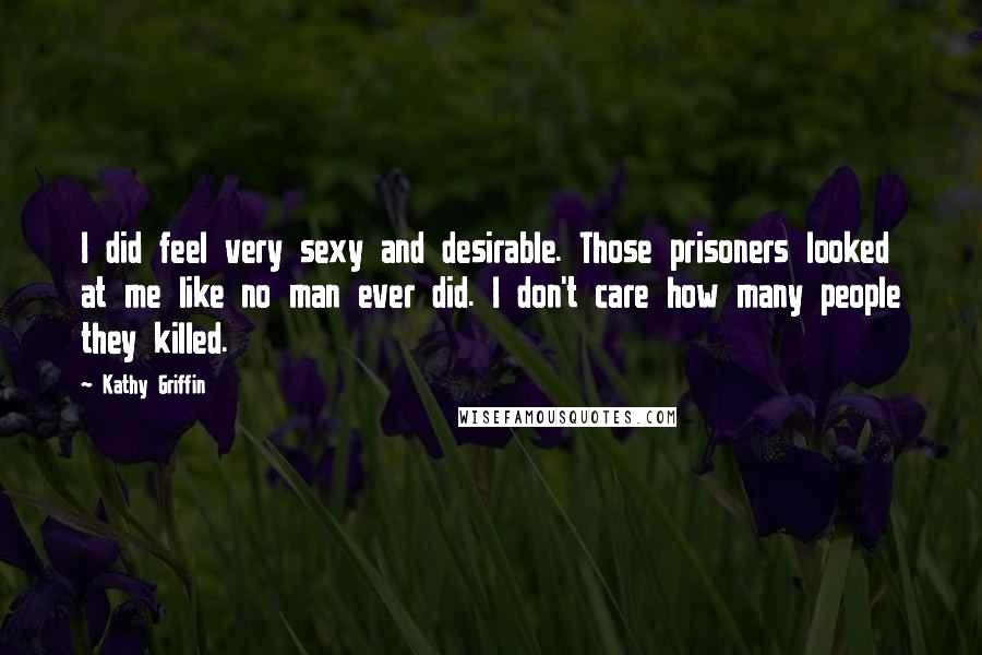Kathy Griffin Quotes: I did feel very sexy and desirable. Those prisoners looked at me like no man ever did. I don't care how many people they killed.