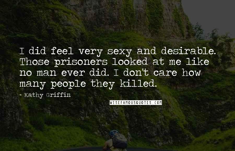 Kathy Griffin Quotes: I did feel very sexy and desirable. Those prisoners looked at me like no man ever did. I don't care how many people they killed.
