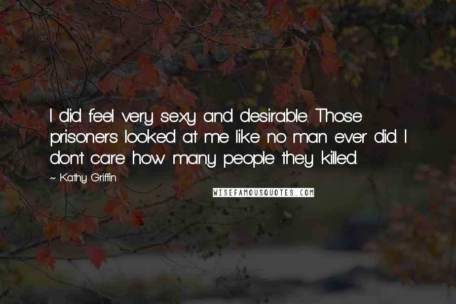 Kathy Griffin Quotes: I did feel very sexy and desirable. Those prisoners looked at me like no man ever did. I don't care how many people they killed.