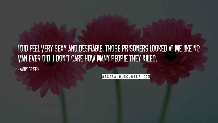 Kathy Griffin Quotes: I did feel very sexy and desirable. Those prisoners looked at me like no man ever did. I don't care how many people they killed.