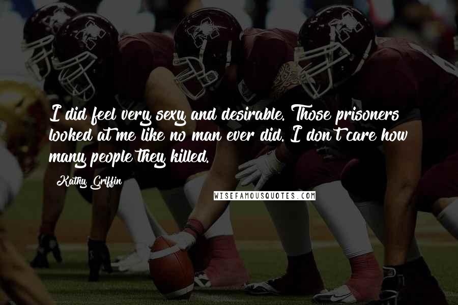 Kathy Griffin Quotes: I did feel very sexy and desirable. Those prisoners looked at me like no man ever did. I don't care how many people they killed.