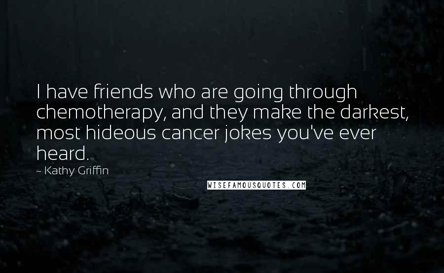 Kathy Griffin Quotes: I have friends who are going through chemotherapy, and they make the darkest, most hideous cancer jokes you've ever heard.