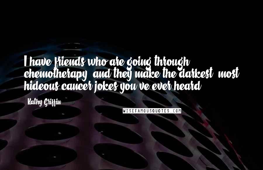 Kathy Griffin Quotes: I have friends who are going through chemotherapy, and they make the darkest, most hideous cancer jokes you've ever heard.