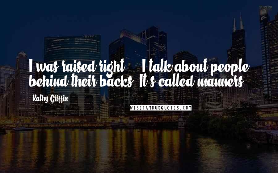Kathy Griffin Quotes: I was raised right - I talk about people behind their backs. It's called manners.