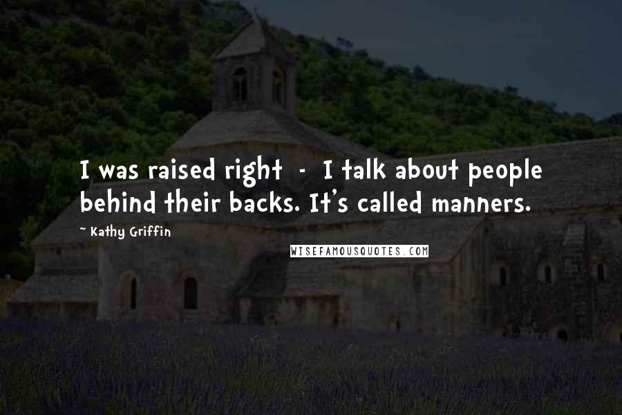 Kathy Griffin Quotes: I was raised right - I talk about people behind their backs. It's called manners.