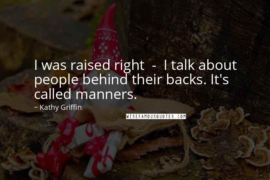 Kathy Griffin Quotes: I was raised right - I talk about people behind their backs. It's called manners.