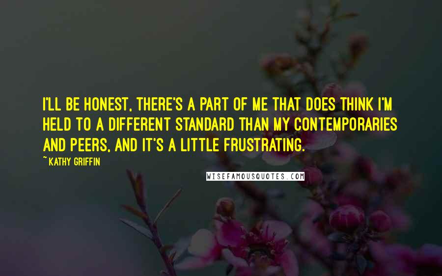 Kathy Griffin Quotes: I'll be honest, there's a part of me that does think I'm held to a different standard than my contemporaries and peers, and it's a little frustrating.