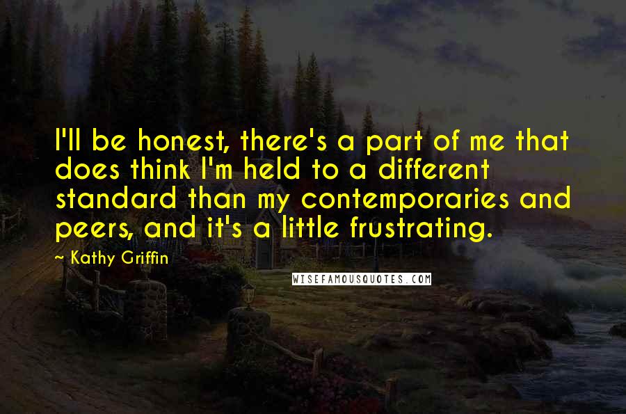 Kathy Griffin Quotes: I'll be honest, there's a part of me that does think I'm held to a different standard than my contemporaries and peers, and it's a little frustrating.