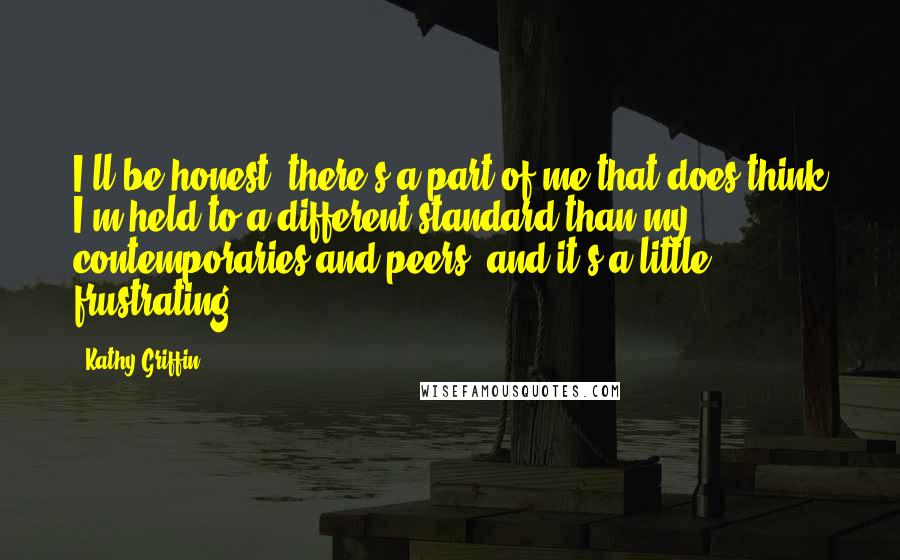 Kathy Griffin Quotes: I'll be honest, there's a part of me that does think I'm held to a different standard than my contemporaries and peers, and it's a little frustrating.