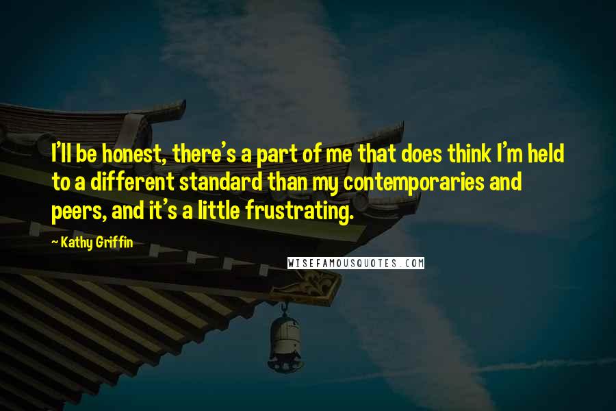 Kathy Griffin Quotes: I'll be honest, there's a part of me that does think I'm held to a different standard than my contemporaries and peers, and it's a little frustrating.