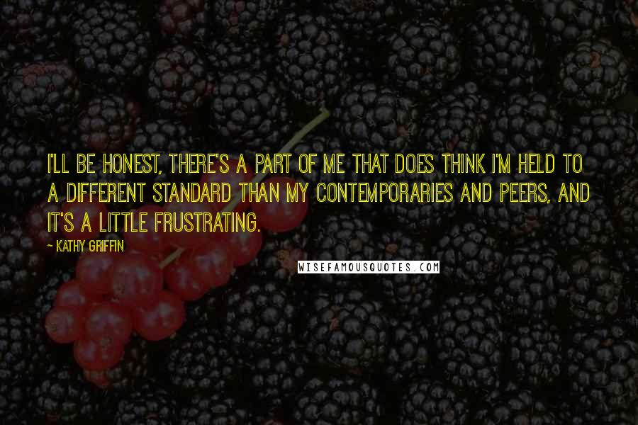 Kathy Griffin Quotes: I'll be honest, there's a part of me that does think I'm held to a different standard than my contemporaries and peers, and it's a little frustrating.