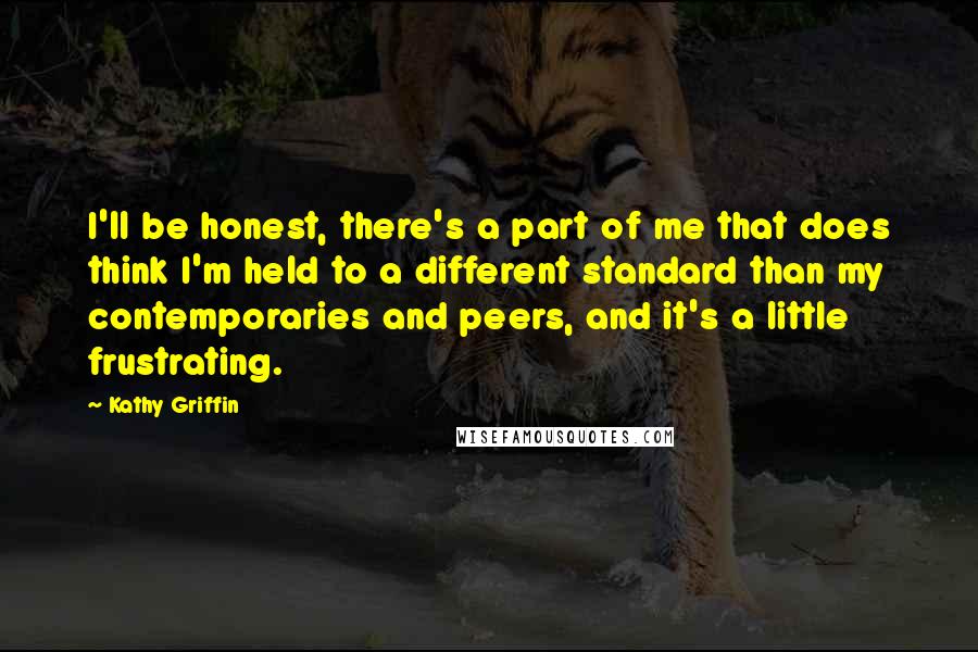 Kathy Griffin Quotes: I'll be honest, there's a part of me that does think I'm held to a different standard than my contemporaries and peers, and it's a little frustrating.