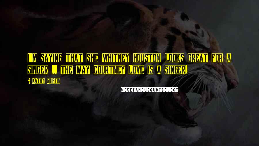 Kathy Griffin Quotes: I'm saying that she (Whitney Houston) looks great for a singer ... the way Courtney Love is a singer.