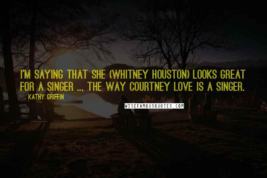 Kathy Griffin Quotes: I'm saying that she (Whitney Houston) looks great for a singer ... the way Courtney Love is a singer.