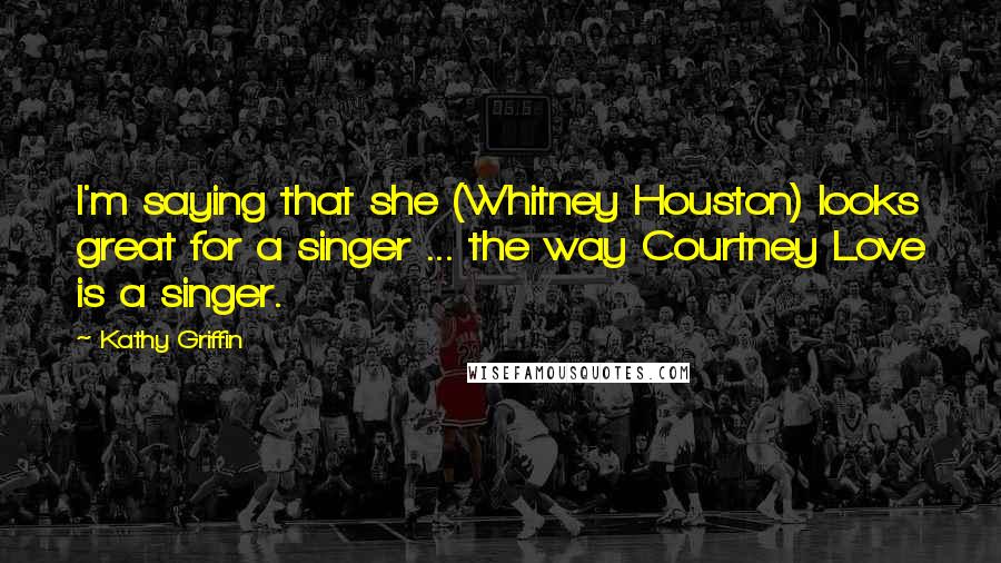 Kathy Griffin Quotes: I'm saying that she (Whitney Houston) looks great for a singer ... the way Courtney Love is a singer.