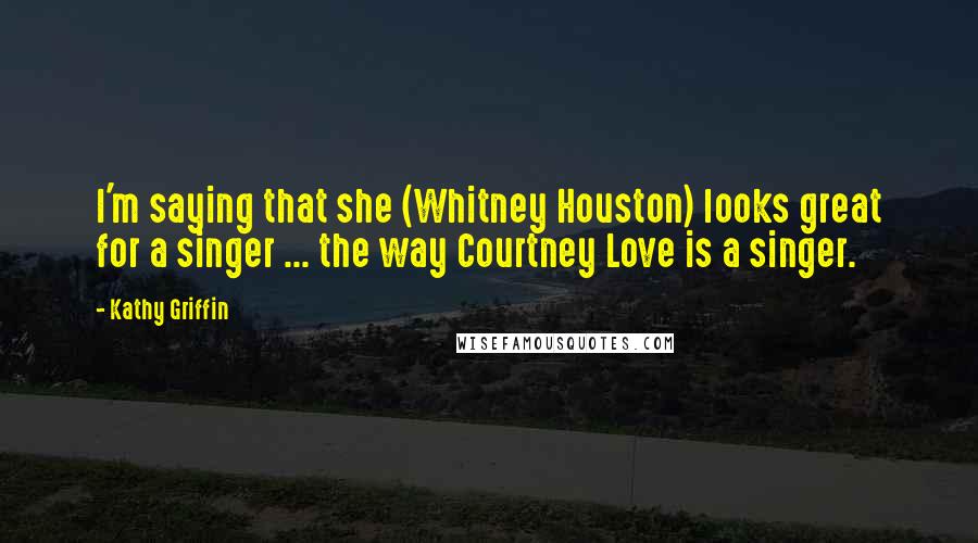 Kathy Griffin Quotes: I'm saying that she (Whitney Houston) looks great for a singer ... the way Courtney Love is a singer.