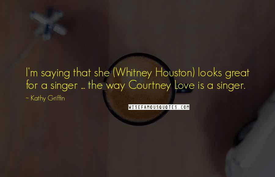 Kathy Griffin Quotes: I'm saying that she (Whitney Houston) looks great for a singer ... the way Courtney Love is a singer.