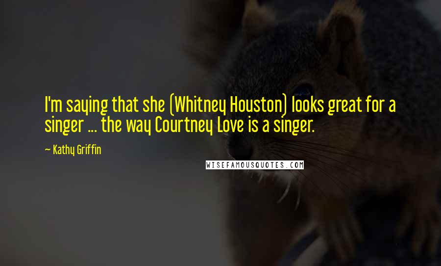 Kathy Griffin Quotes: I'm saying that she (Whitney Houston) looks great for a singer ... the way Courtney Love is a singer.