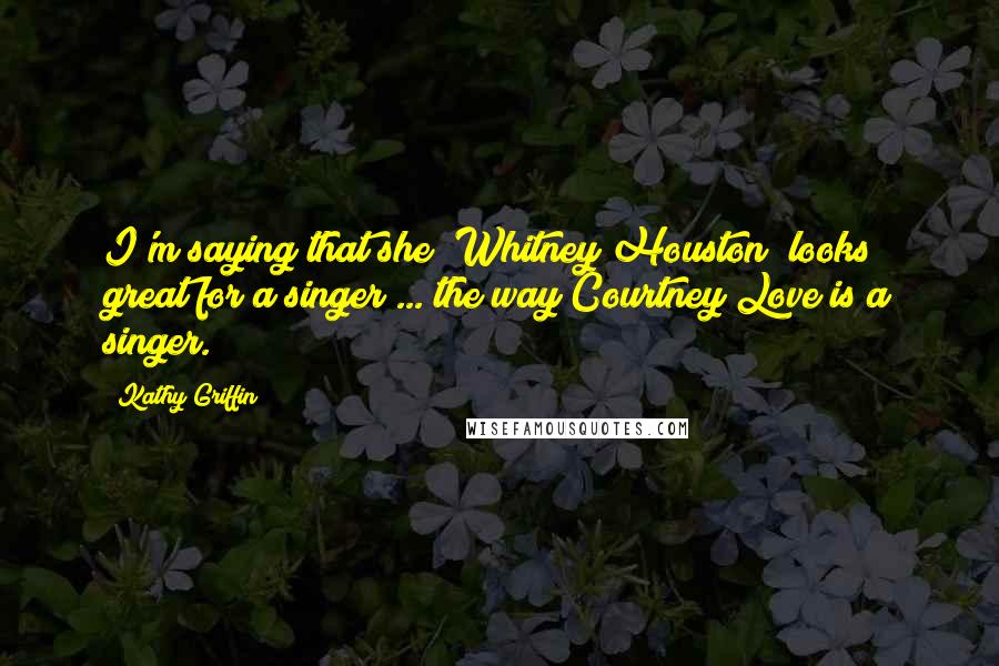 Kathy Griffin Quotes: I'm saying that she (Whitney Houston) looks great for a singer ... the way Courtney Love is a singer.