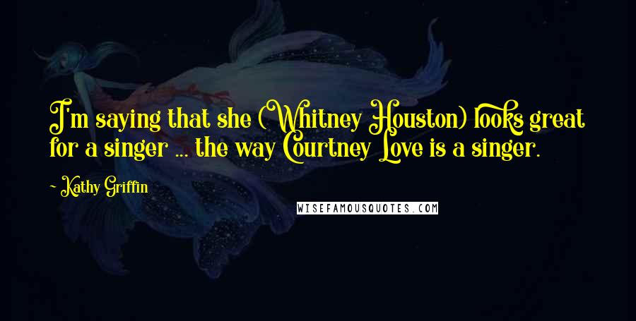 Kathy Griffin Quotes: I'm saying that she (Whitney Houston) looks great for a singer ... the way Courtney Love is a singer.