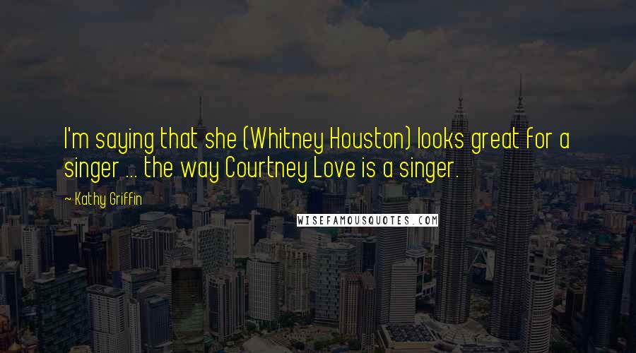 Kathy Griffin Quotes: I'm saying that she (Whitney Houston) looks great for a singer ... the way Courtney Love is a singer.