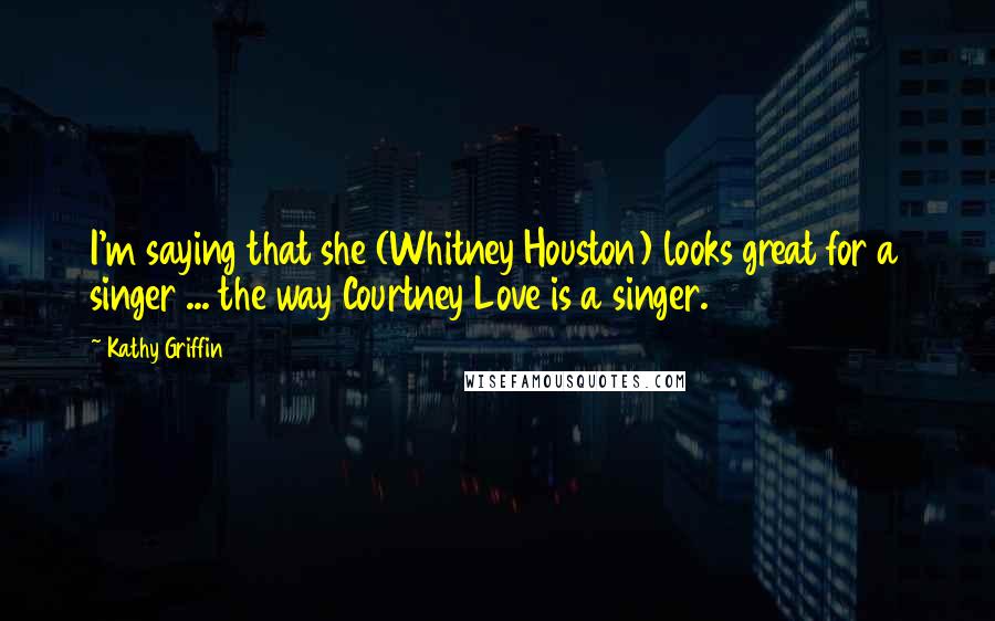 Kathy Griffin Quotes: I'm saying that she (Whitney Houston) looks great for a singer ... the way Courtney Love is a singer.