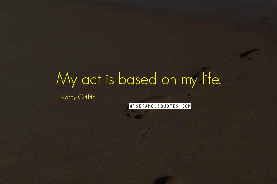 Kathy Griffin Quotes: My act is based on my life.