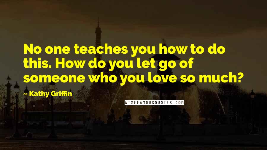 Kathy Griffin Quotes: No one teaches you how to do this. How do you let go of someone who you love so much?