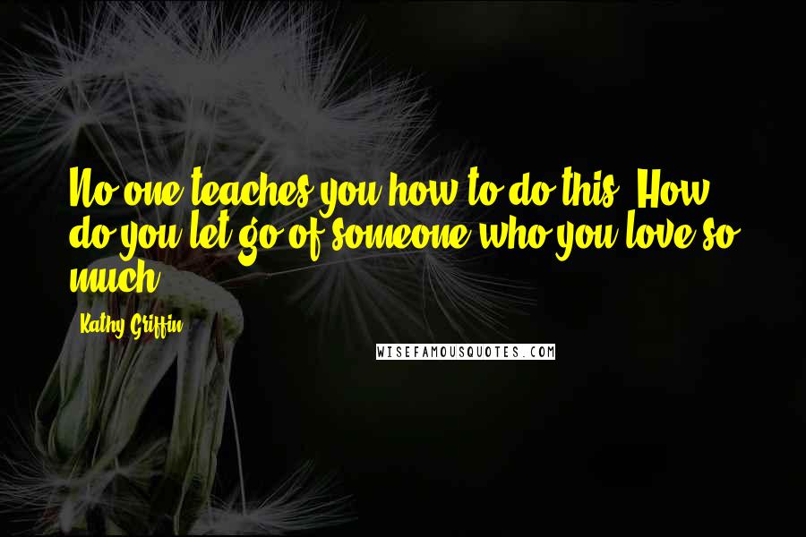 Kathy Griffin Quotes: No one teaches you how to do this. How do you let go of someone who you love so much?