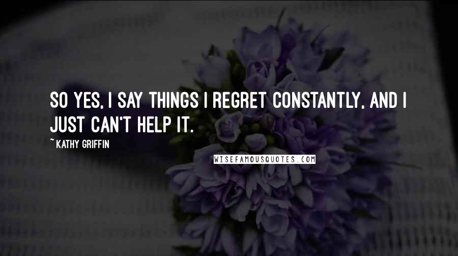 Kathy Griffin Quotes: So yes, I say things I regret constantly, and I just can't help it.