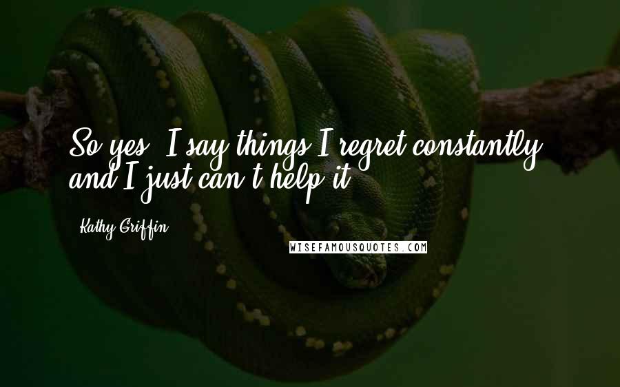 Kathy Griffin Quotes: So yes, I say things I regret constantly, and I just can't help it.