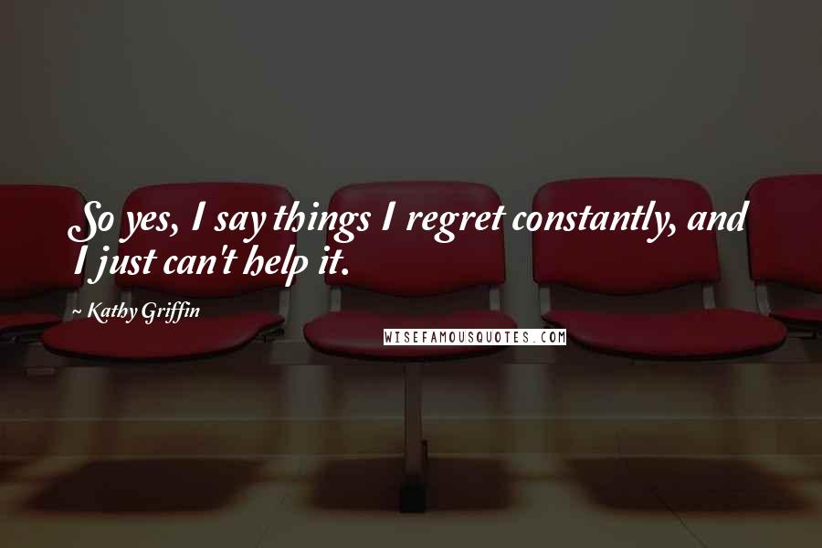 Kathy Griffin Quotes: So yes, I say things I regret constantly, and I just can't help it.