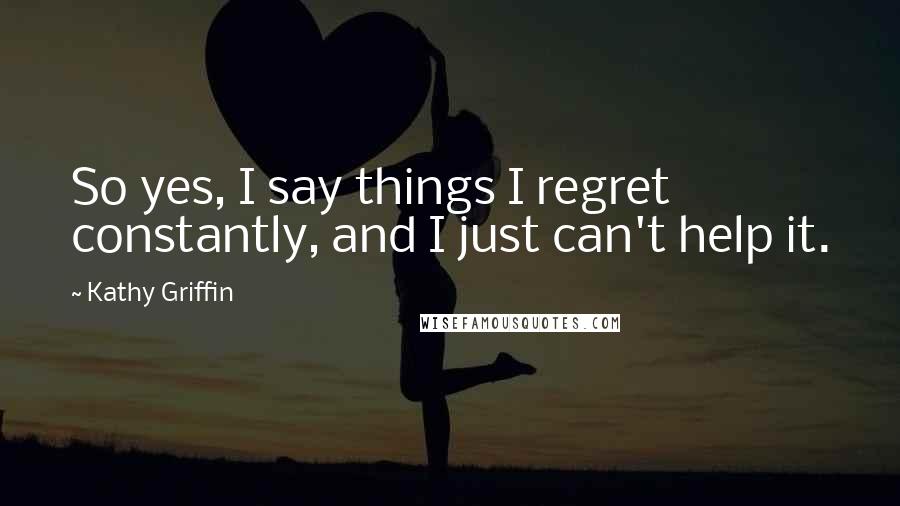 Kathy Griffin Quotes: So yes, I say things I regret constantly, and I just can't help it.