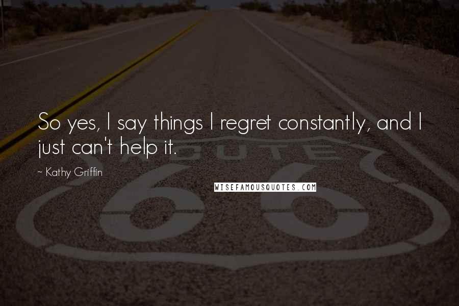 Kathy Griffin Quotes: So yes, I say things I regret constantly, and I just can't help it.