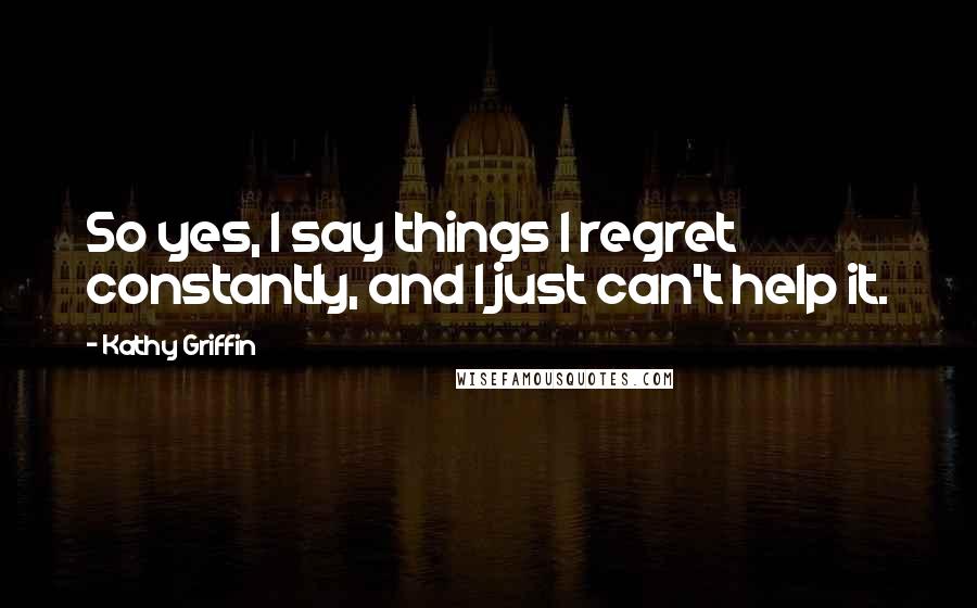 Kathy Griffin Quotes: So yes, I say things I regret constantly, and I just can't help it.