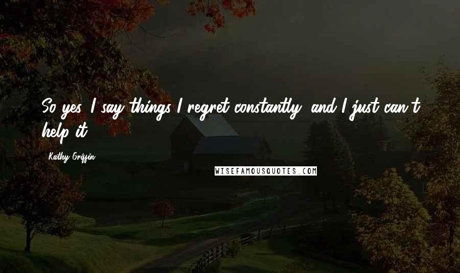 Kathy Griffin Quotes: So yes, I say things I regret constantly, and I just can't help it.