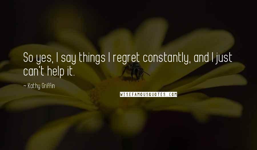 Kathy Griffin Quotes: So yes, I say things I regret constantly, and I just can't help it.