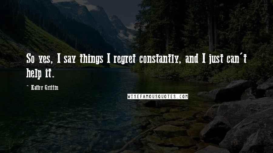 Kathy Griffin Quotes: So yes, I say things I regret constantly, and I just can't help it.