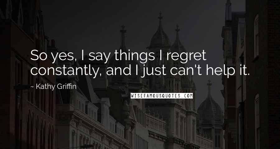 Kathy Griffin Quotes: So yes, I say things I regret constantly, and I just can't help it.