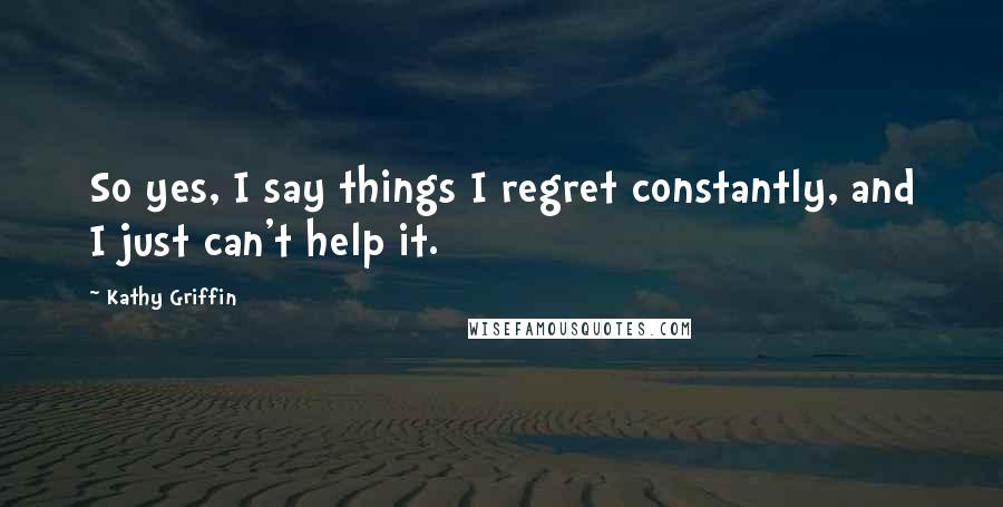 Kathy Griffin Quotes: So yes, I say things I regret constantly, and I just can't help it.
