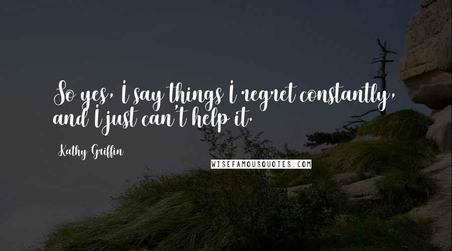 Kathy Griffin Quotes: So yes, I say things I regret constantly, and I just can't help it.
