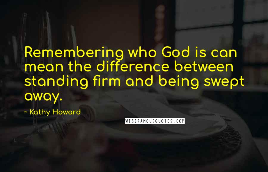 Kathy Howard Quotes: Remembering who God is can mean the difference between standing firm and being swept away.